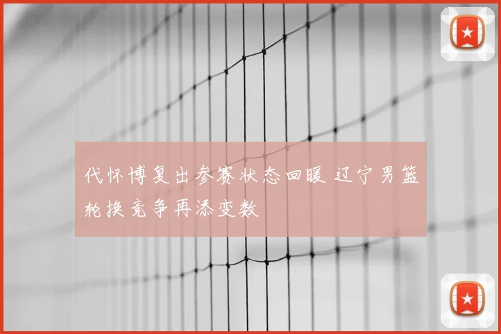 代怀博复出参赛状态回暖 辽宁男篮轮换竞争再添变数