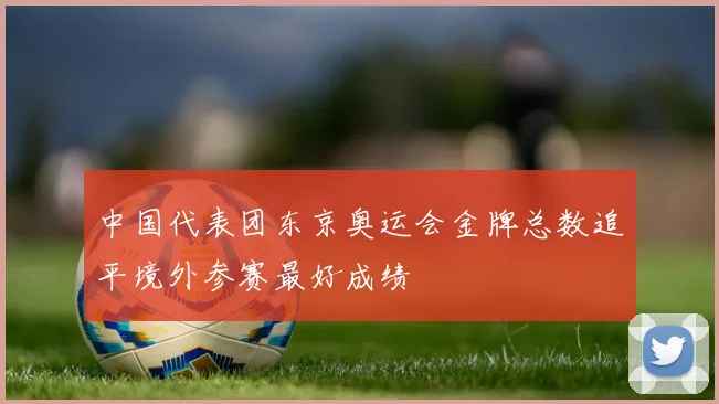 中国代表团东京奥运会金牌总数追平境外参赛最好成绩