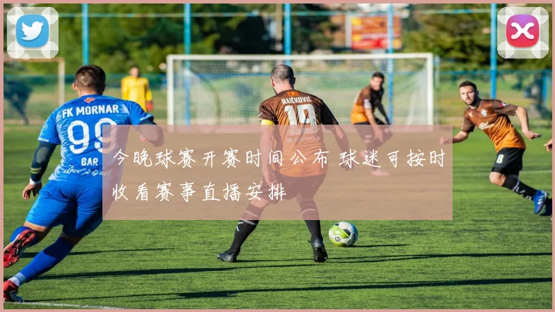 今晚球赛开赛时间公布 球迷可按时收看赛事直播安排