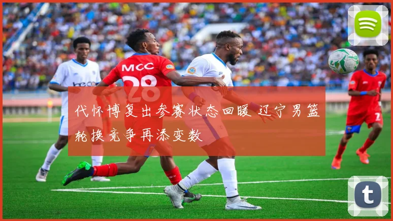 代怀博复出参赛状态回暖 辽宁男篮轮换竞争再添变数