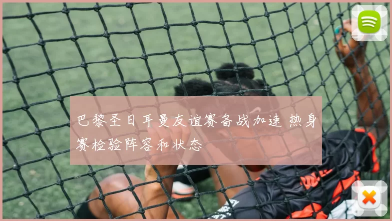 巴黎圣日耳曼友谊赛备战加速 热身赛检验阵容和状态