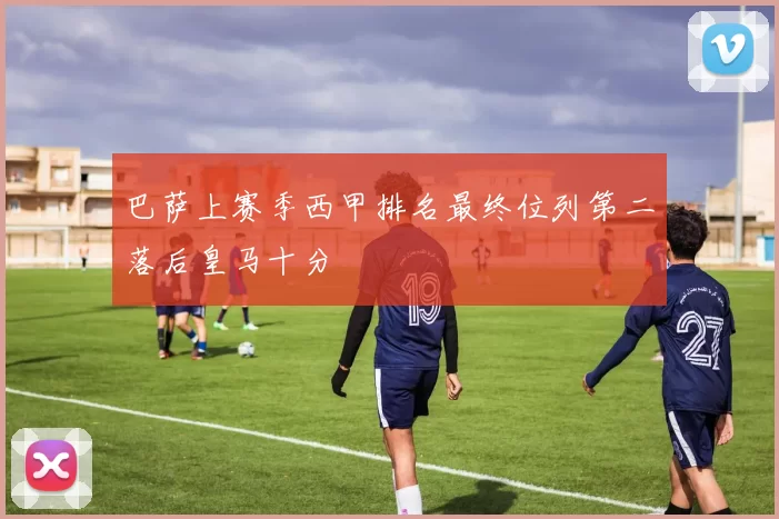 巴萨上赛季西甲排名最终位列第二落后皇马十分