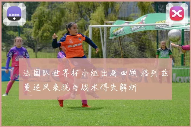法国队世界杯小组出局回顾 格列兹曼逆风表现与战术得失解析