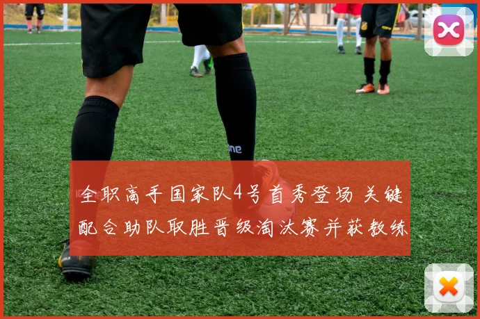 全职高手国家队4号首秀登场 关键配合助队取胜晋级淘汰赛并获教练认可