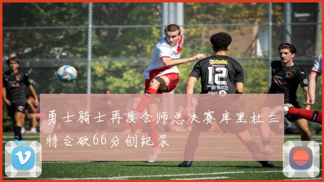 勇士骑士再度会师总决赛库里杜兰特合砍66分创纪录