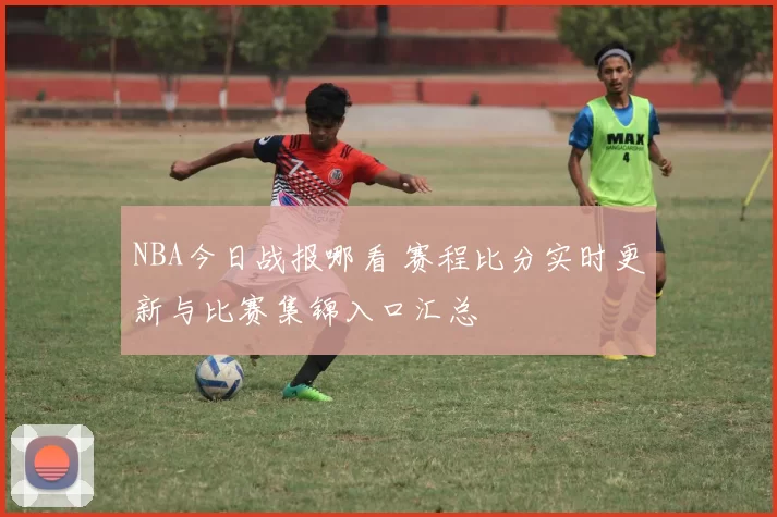 NBA今日战报哪看 赛程比分实时更新与比赛集锦入口汇总