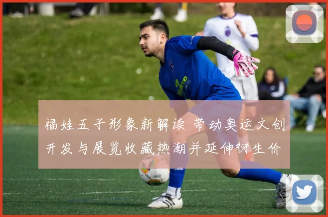 福娃五子形象新解读 带动奥运文创开发与展览收藏热潮并延伸衍生价值