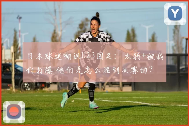 日本球迷嘲讽U23国足：太弱+被我们打爆 他们是怎么混到决赛的？