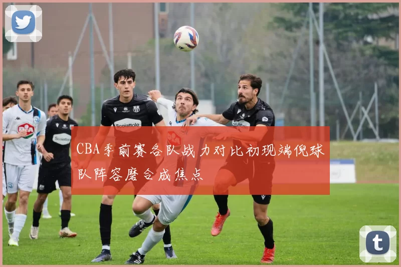 CBA季前赛各队战力对比初现端倪球队阵容磨合成焦点