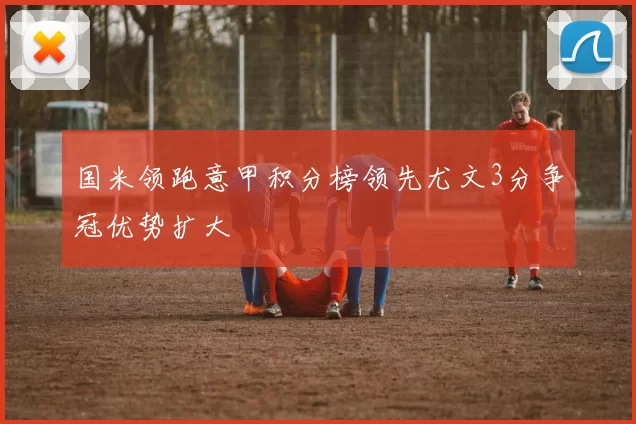 国米领跑意甲积分榜领先尤文3分争冠优势扩大