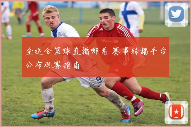 全运会篮球直播哪看 赛事转播平台公布观赛指南