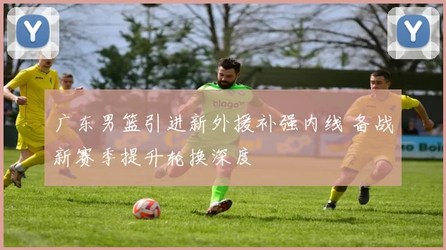 广东男篮引进新外援补强内线 备战新赛季提升轮换深度