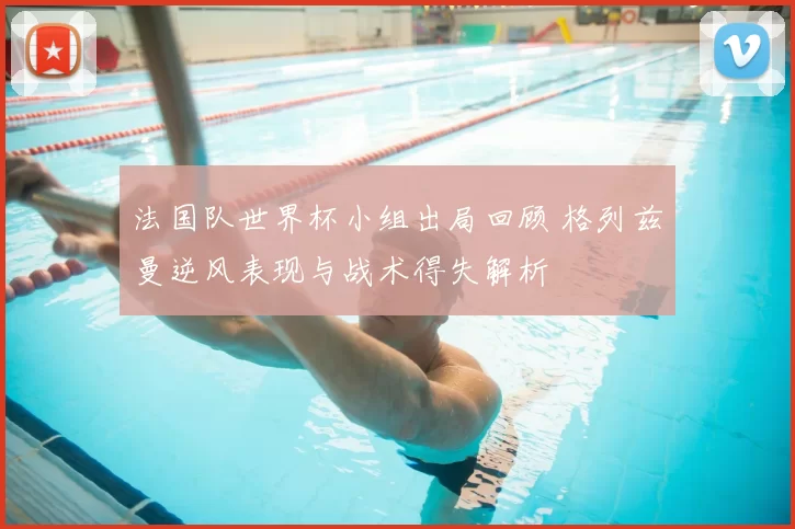 法国队世界杯小组出局回顾 格列兹曼逆风表现与战术得失解析