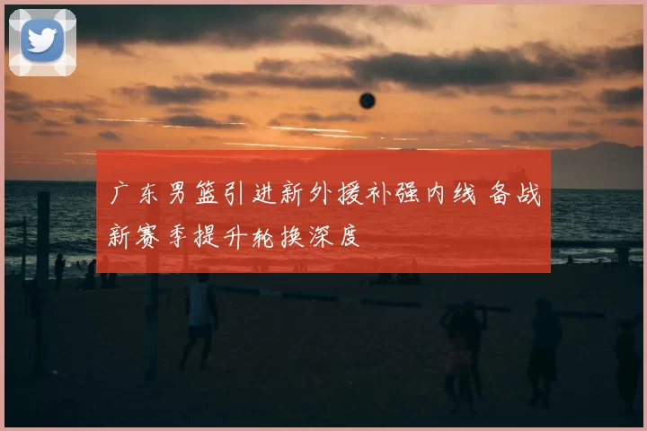 广东男篮引进新外援补强内线 备战新赛季提升轮换深度