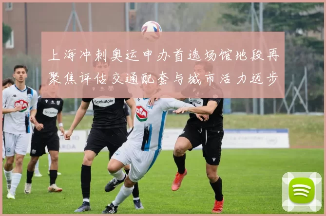 上海冲刺奥运申办首选场馆地段再聚焦评估交通配套与城市活力迈步