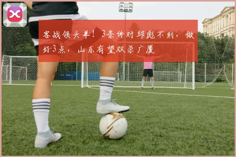 客战领头羊！3条件对邱彪不利，做好3点，山东有望双杀广厦