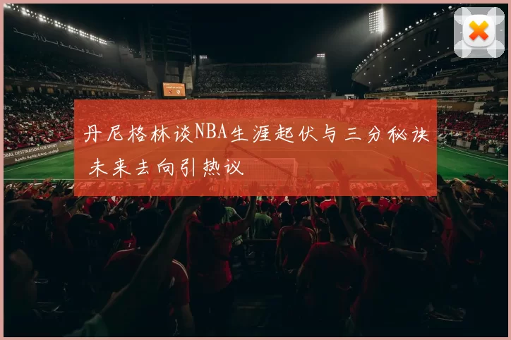 丹尼格林谈NBA生涯起伏与三分秘诀 未来去向引热议