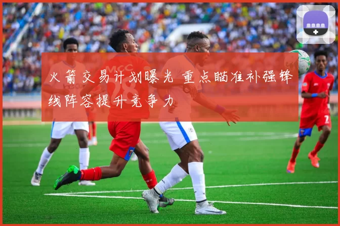 火箭交易计划曝光 重点瞄准补强锋线阵容提升竞争力