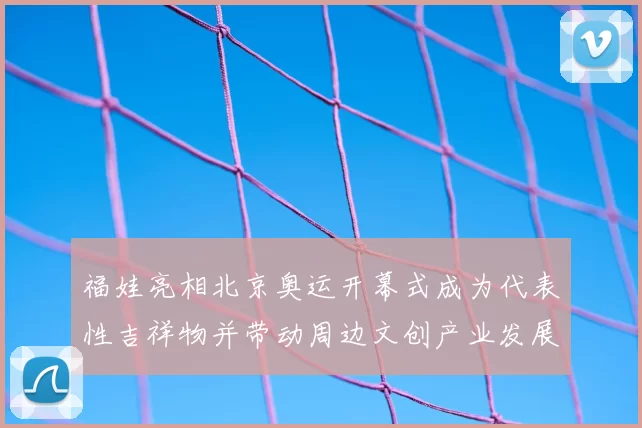 福娃亮相北京奥运开幕式成为代表性吉祥物并带动周边文创产业发展