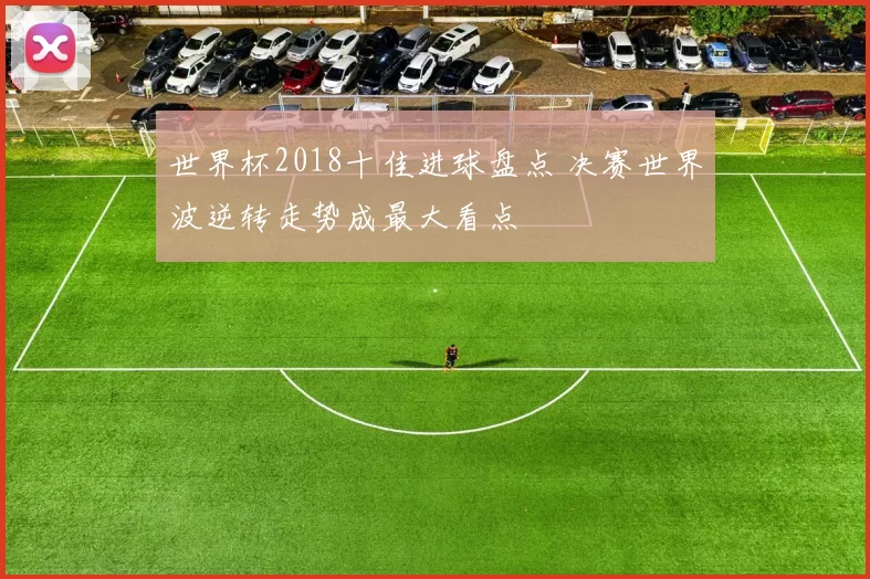 世界杯2018十佳进球盘点 决赛世界波逆转走势成最大看点