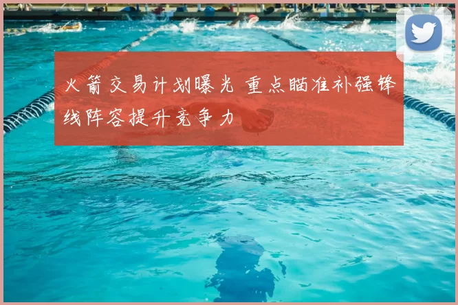 火箭交易计划曝光 重点瞄准补强锋线阵容提升竞争力