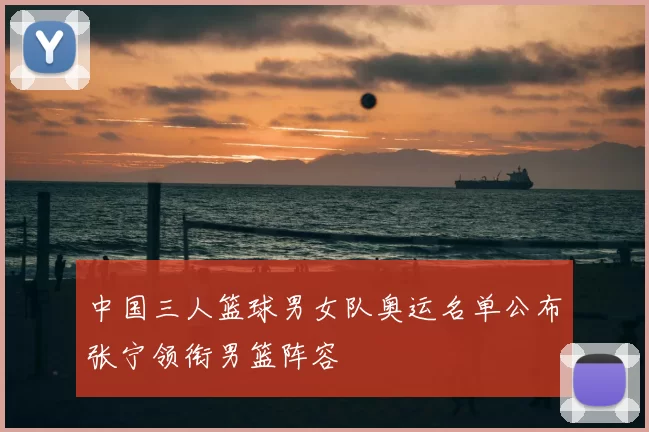 中国三人篮球男女队奥运名单公布张宁领衔男篮阵容