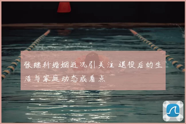 张继科婚姻近况引关注 退役后的生活与家庭动态成看点