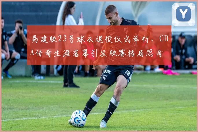 易建联23号球衣退役仪式举行，CBA传奇生涯落幕引发联赛格局思考