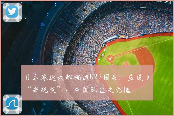 日本球迷大肆嘲讽U23国足:应设立“犯规奖”,中国队当之无愧