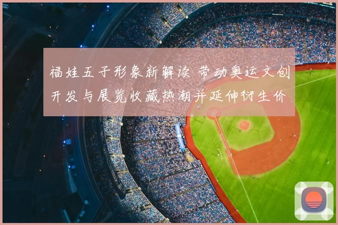 福娃五子形象新解读 带动奥运文创开发与展览收藏热潮并延伸衍生价值