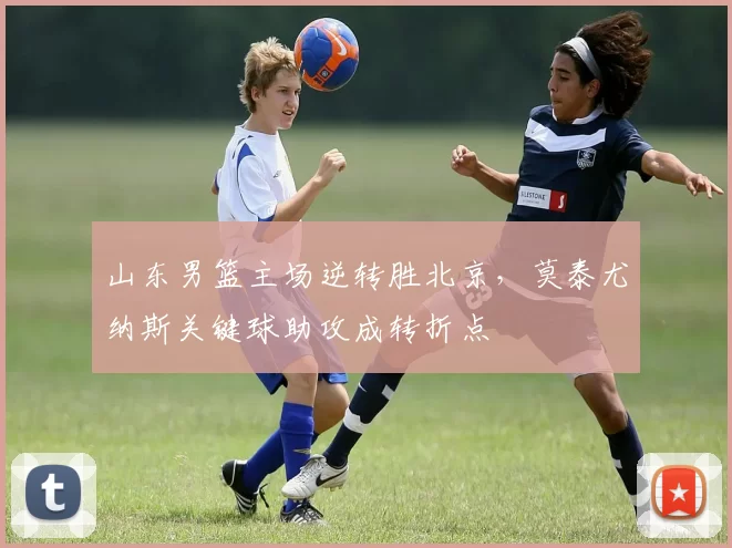 山东男篮主场逆转胜北京，莫泰尤纳斯关键球助攻成转折点