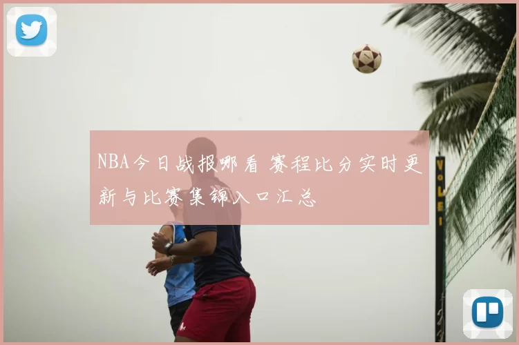 NBA今日战报哪看 赛程比分实时更新与比赛集锦入口汇总