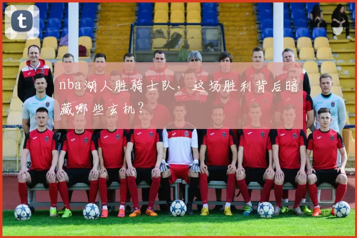 nba湖人胜骑士队，这场胜利背后暗藏哪些玄机？