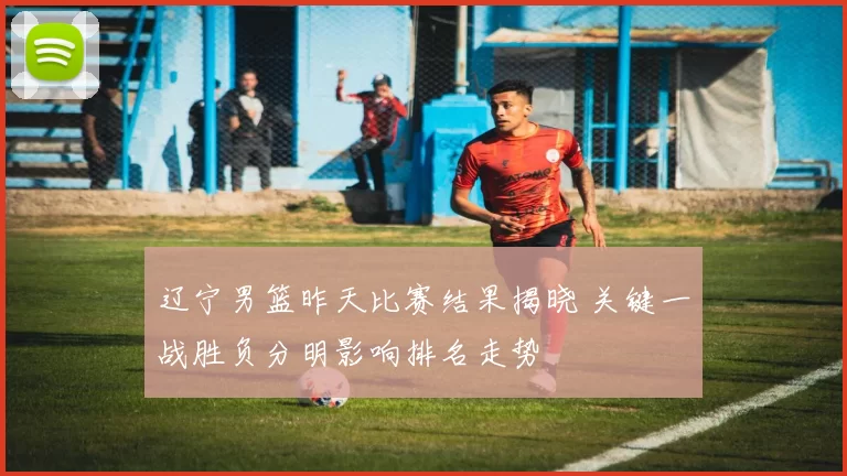 辽宁男篮昨天比赛结果揭晓 关键一战胜负分明影响排名走势