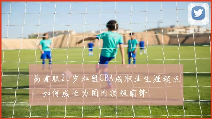 易建联21岁加盟CBA成职业生涯起点，如何成长为国内顶级前锋