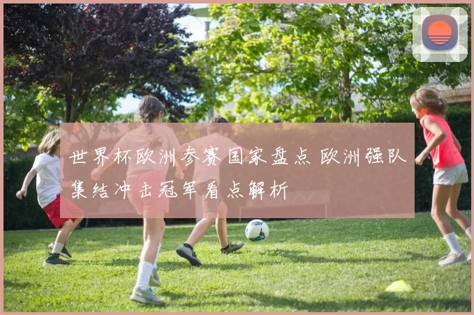 世界杯欧洲参赛国家盘点 欧洲强队集结冲击冠军看点解析