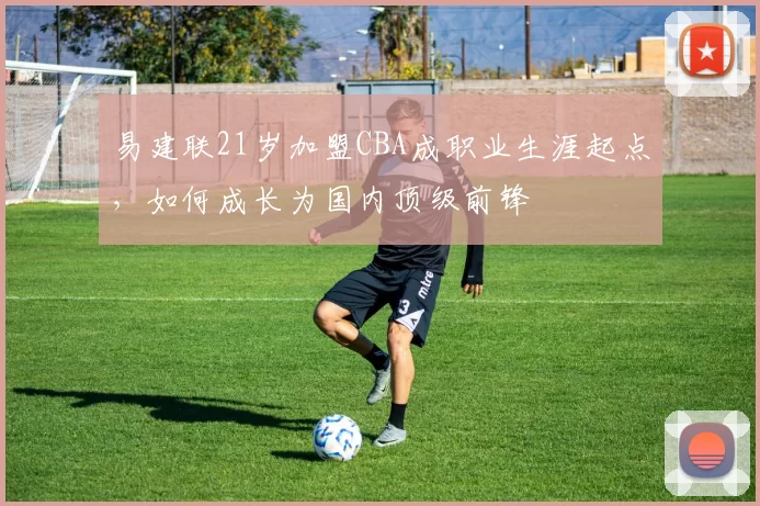 易建联21岁加盟CBA成职业生涯起点，如何成长为国内顶级前锋