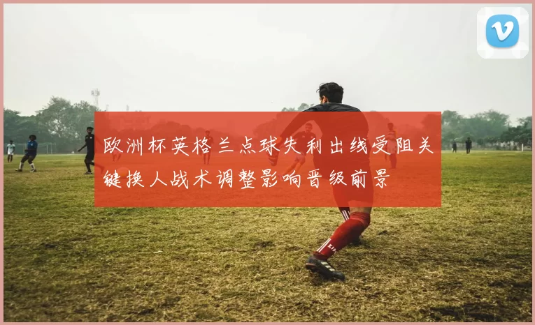 欧洲杯英格兰点球失利出线受阻关键换人战术调整影响晋级前景