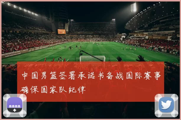 中国男篮签署承诺书备战国际赛事确保国家队纪律