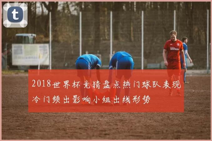 2018世界杯竞猜盘点热门球队表现冷门频出影响小组出线形势