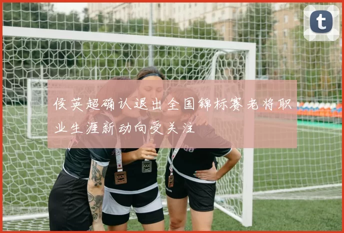 侯英超确认退出全国锦标赛老将职业生涯新动向受关注