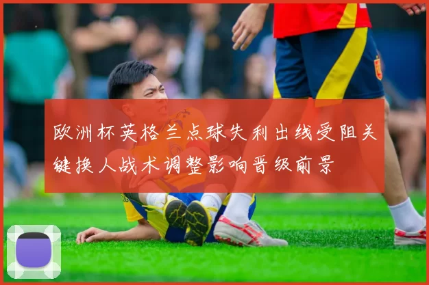 欧洲杯英格兰点球失利出线受阻关键换人战术调整影响晋级前景