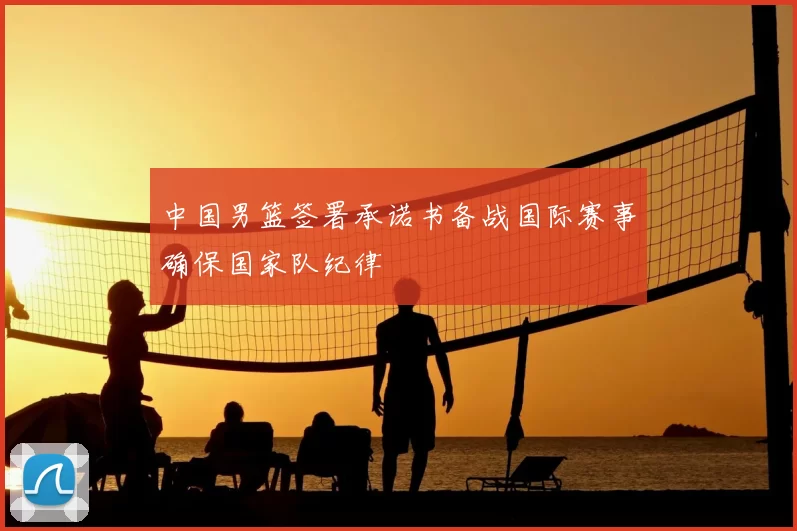 中国男篮签署承诺书备战国际赛事确保国家队纪律