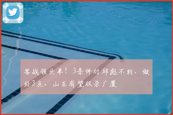 客战领头羊！3条件对邱彪不利，做好3点，山东有望双杀广厦