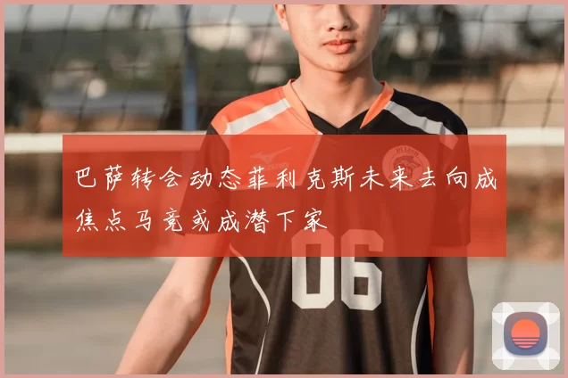 巴萨转会动态菲利克斯未来去向成焦点马竞或成潜下家
