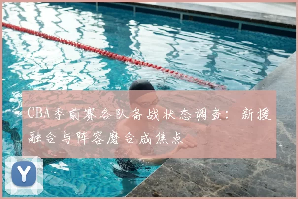CBA季前赛各队备战状态调查：新援融合与阵容磨合成焦点