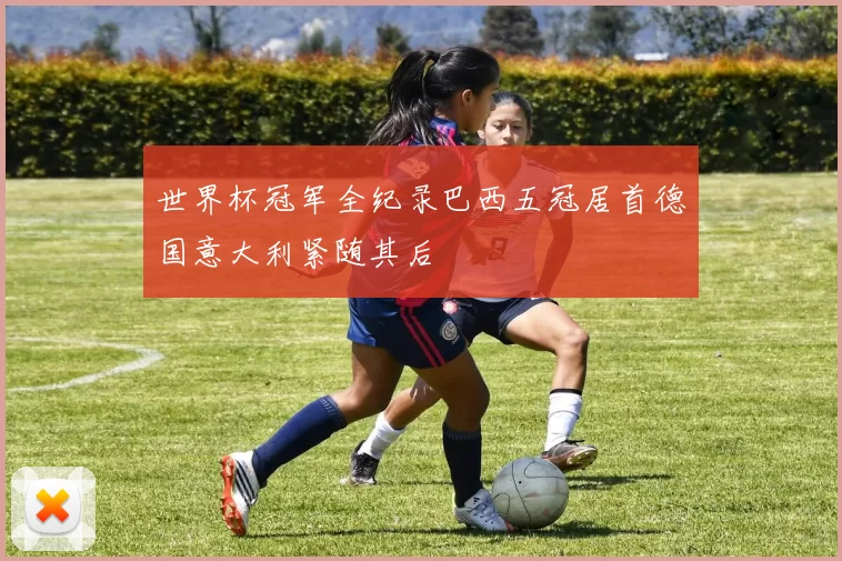 世界杯冠军全纪录巴西五冠居首德国意大利紧随其后