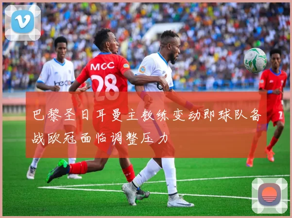 巴黎圣日耳曼主教练变动即球队备战欧冠面临调整压力