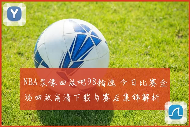 NBA录像回放吧98精选 今日比赛全场回放高清下载与赛后集锦解析