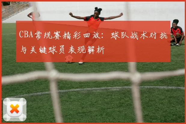 CBA常规赛精彩回放:球队战术对抗与关键球员表现解析